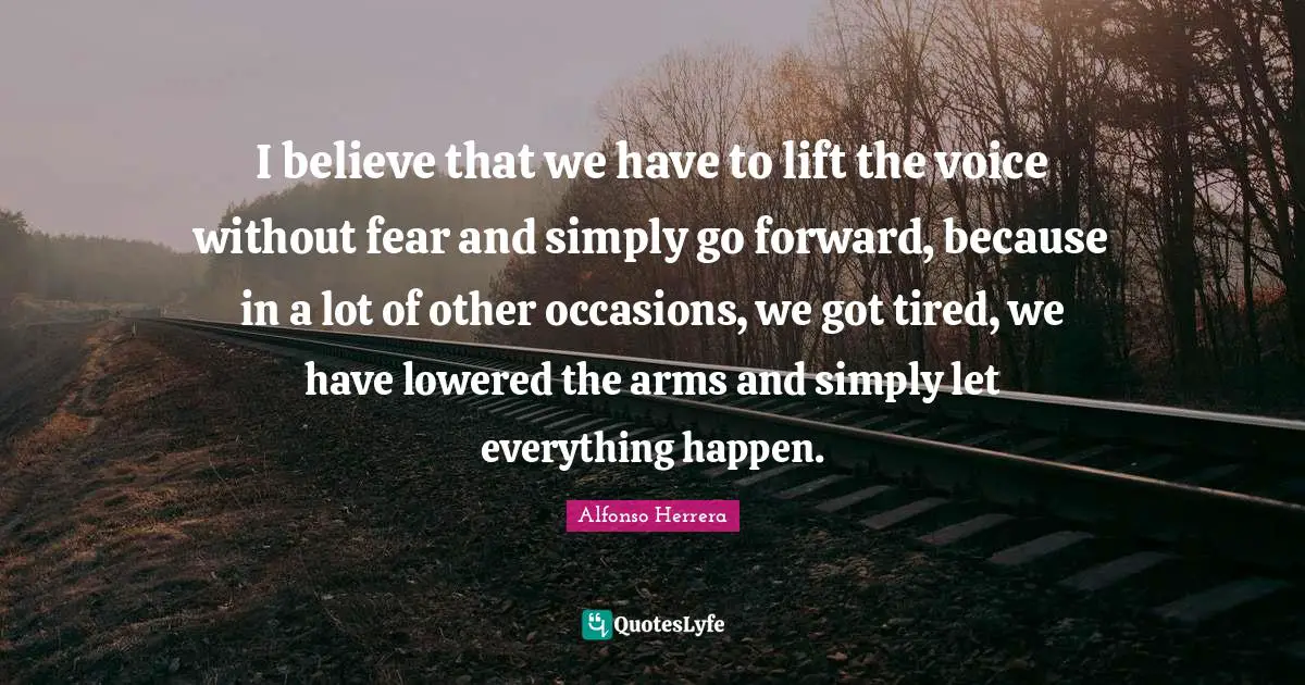 I believe that we have to lift the voice without fear and simply go forward, because in a lot of other occasions, we got tired, we have lowered the arms and simply let everything happen.