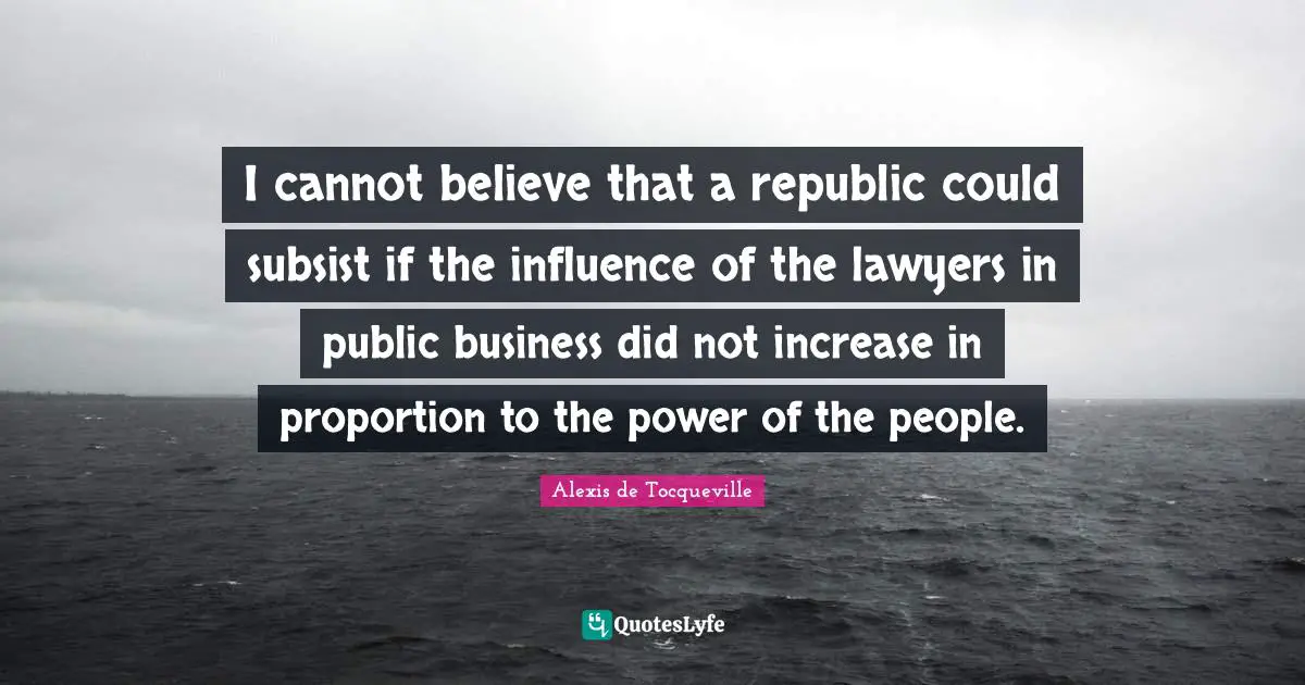 I cannot believe that a republic could subsist if the influence of the lawyers in public business did not increase in proportion to the power of the people.