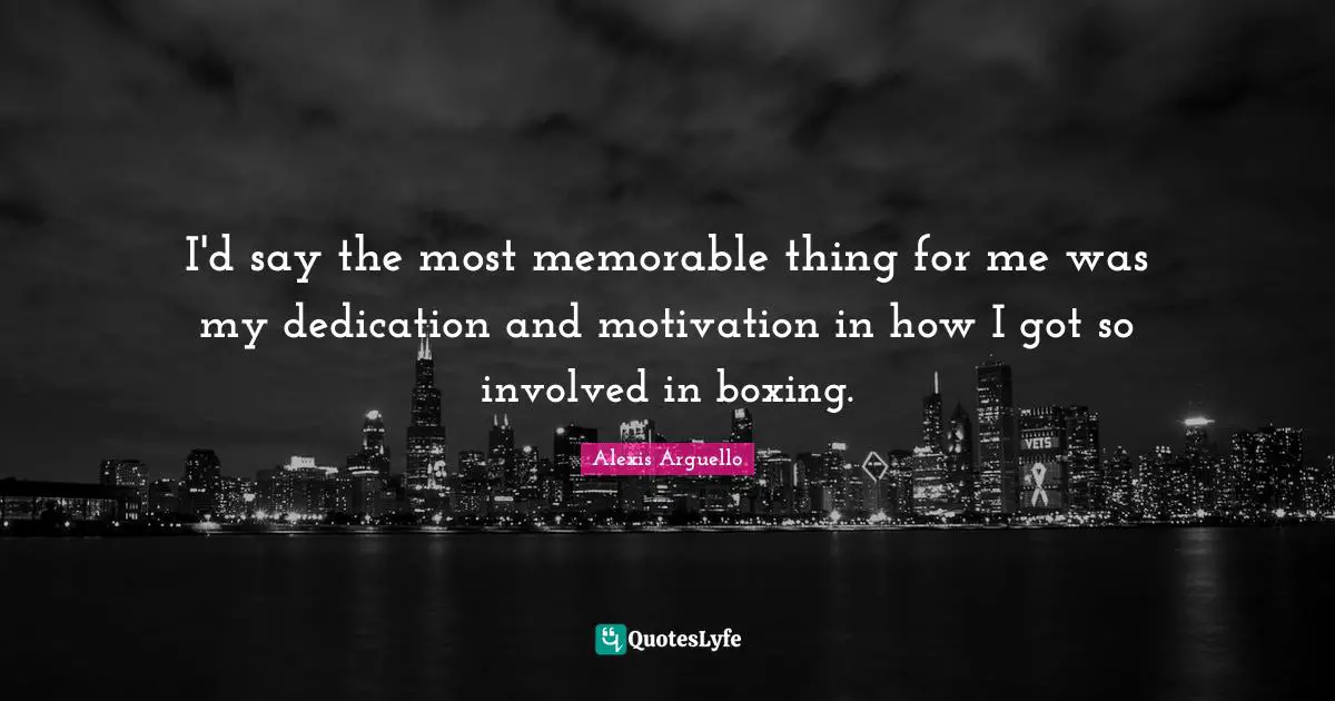 I'd say the most memorable thing for me was my dedication and motivation in how I got so involved in boxing.