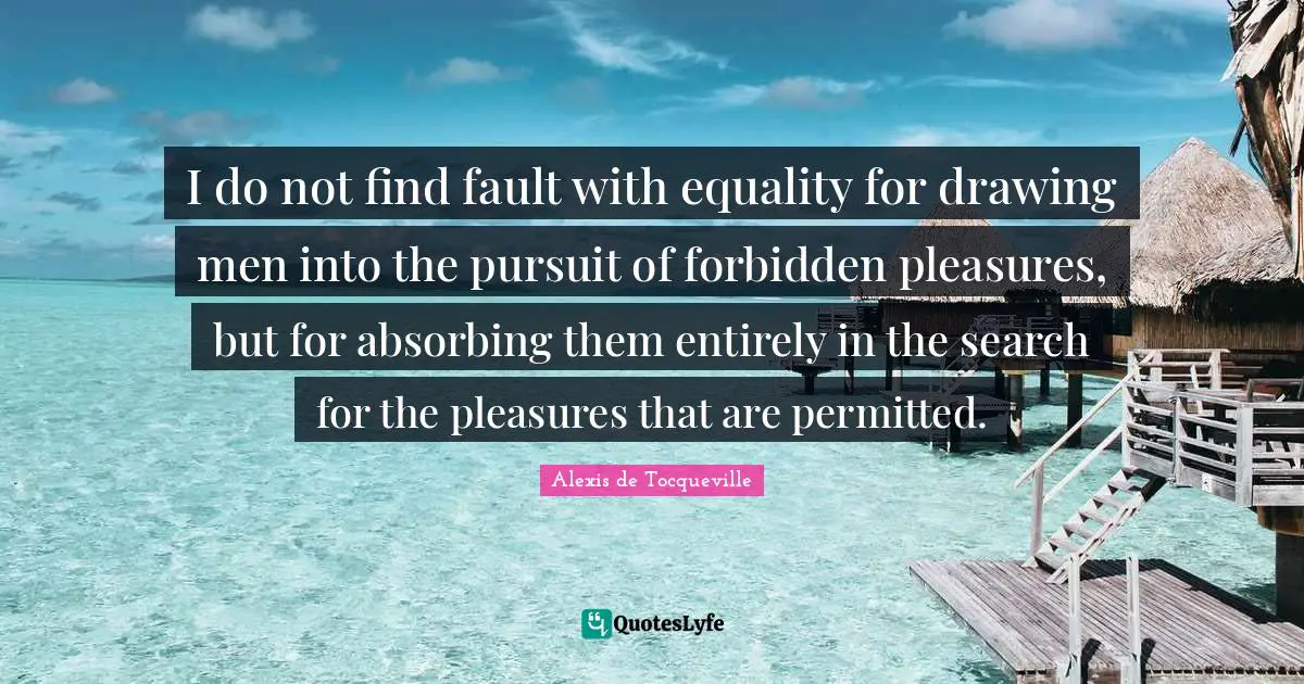I do not find fault with equality for drawing men into the pursuit of forbidden pleasures, but for absorbing them entirely in the search for the pleasures that are permitted.