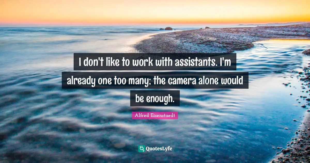 I don't like to work with assistants. I'm already one too many; the camera alone would be enough.