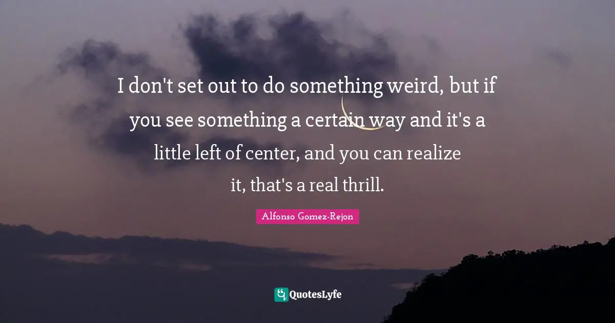 I don't set out to do something weird, but if you see something a certain way and it's a little left of center, and you can realize it, that's a real thrill.