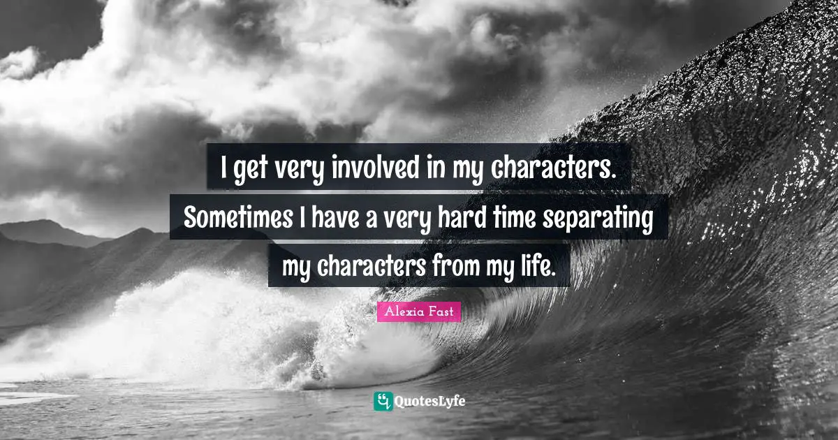 I get very involved in my characters. Sometimes I have a very hard time separating my characters from my life.