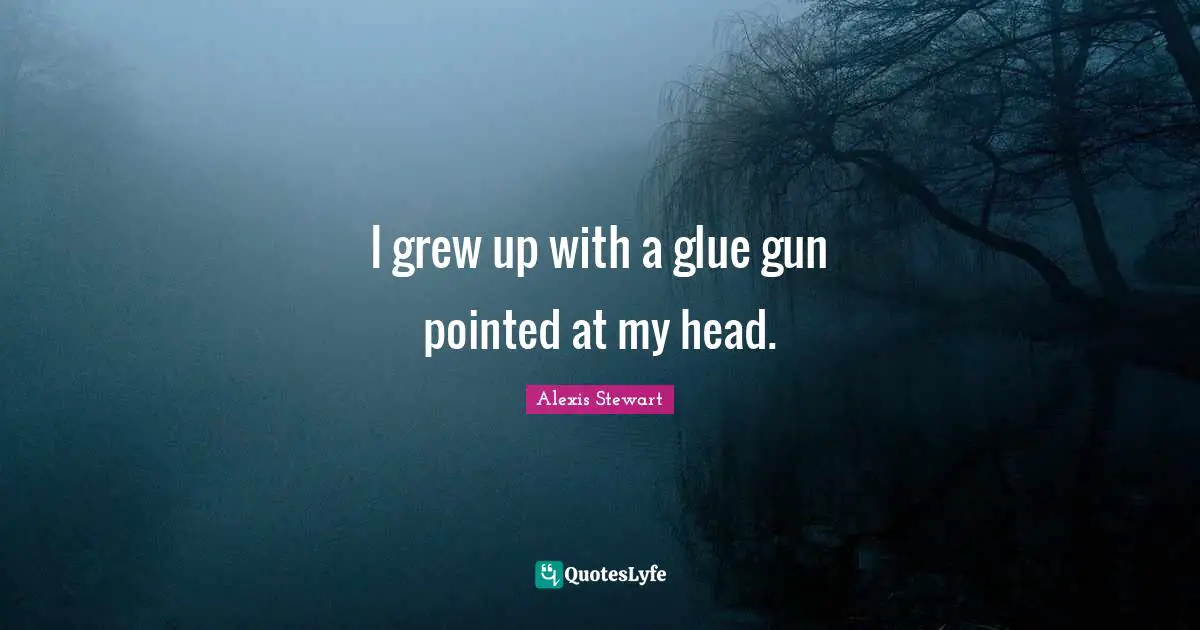 I grew up with a glue gun pointed at my head.