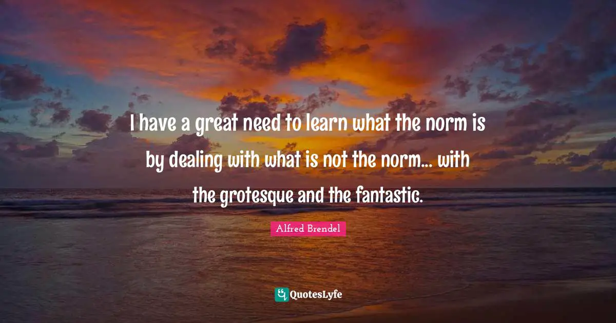 I have a great need to learn what the norm is by dealing with what is not the norm... with the grotesque and the fantastic.