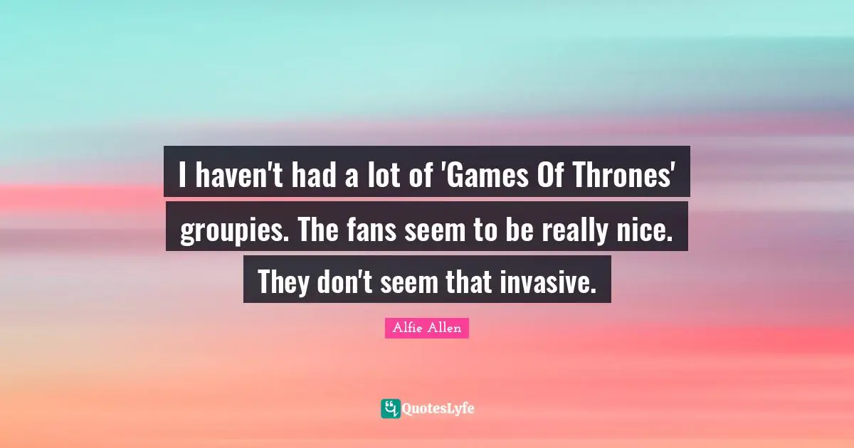 I haven't had a lot of 'Games Of Thrones' groupies. The fans seem to be really nice. They don't seem that invasive.