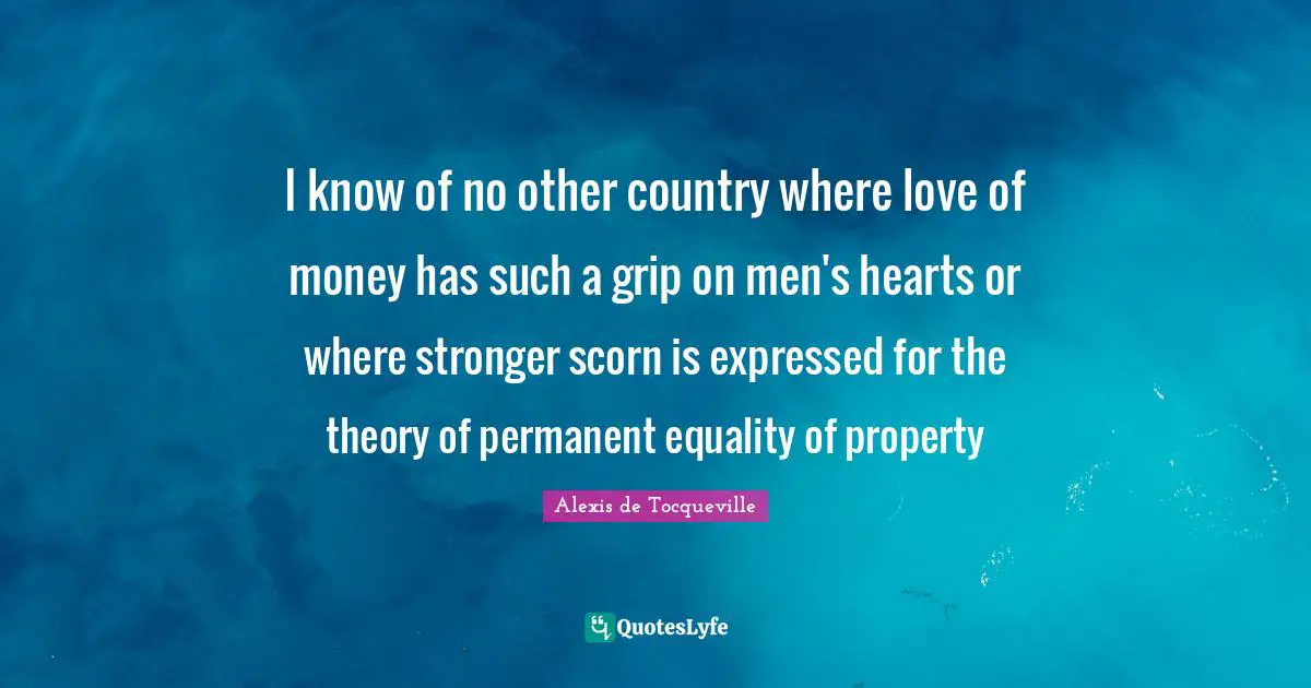 I know of no other country where love of money has such a grip on men's hearts or where stronger scorn is expressed for the theory of permanent equality of property