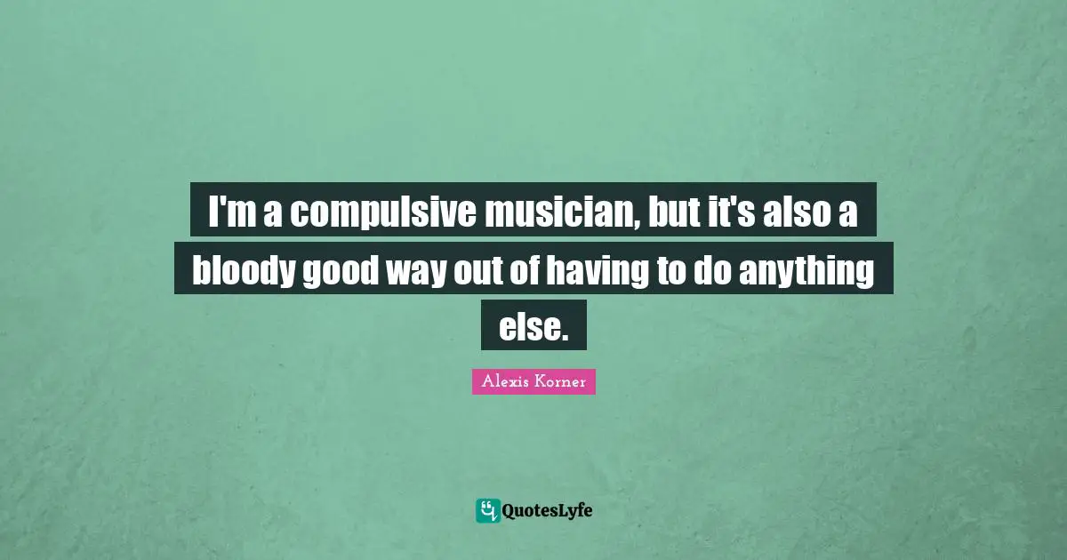 I'm a compulsive musician, but it's also a bloody good way out of having to do anything else.