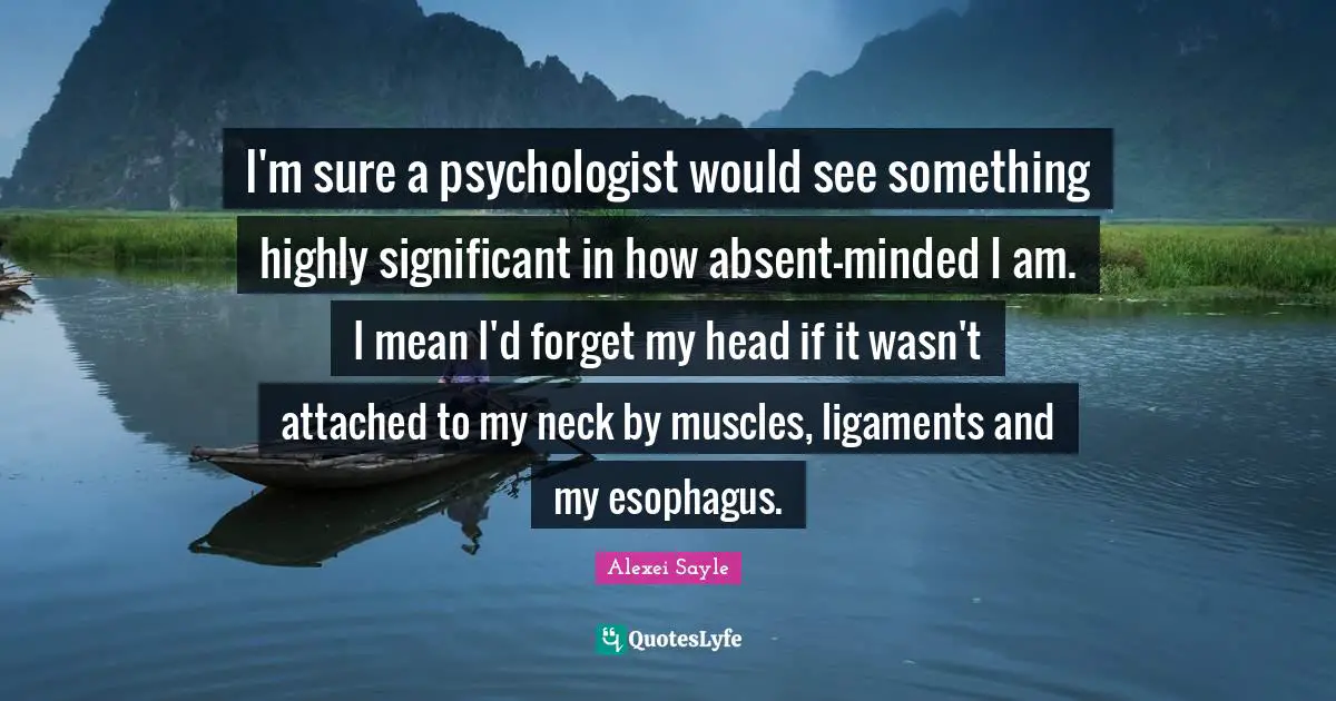 I'm sure a psychologist would see something highly significant in how absent-minded I am. I mean I'd forget my head if it wasn't attached to my neck by muscles, ligaments and my esophagus.
