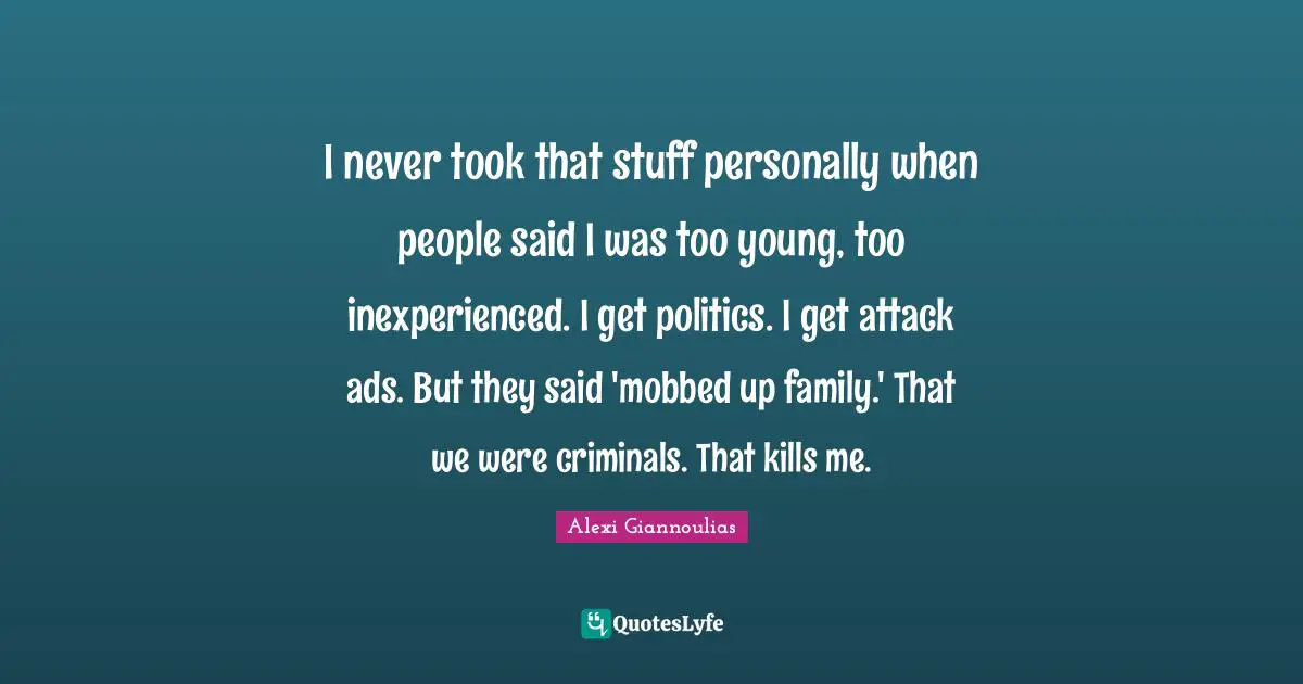 I never took that stuff personally when people said I was too young, too inexperienced. I get politics. I get attack ads. But they said 'mobbed up family.' That we were criminals. That kills me.