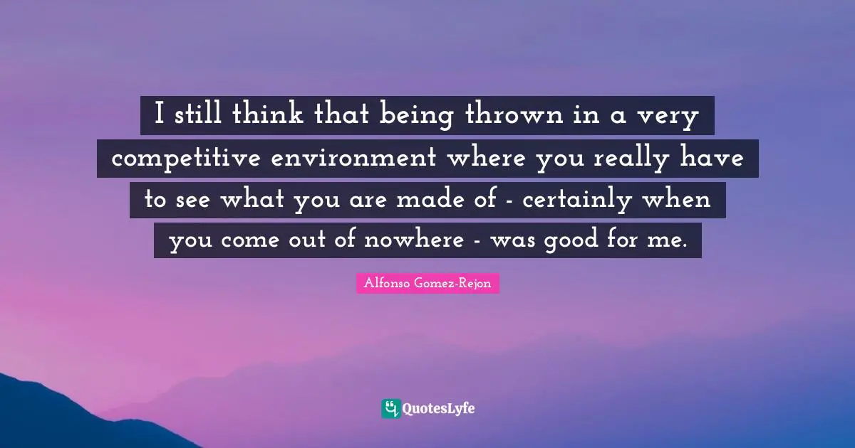 I still think that being thrown in a very competitive environment where you really have to see what you are made of - certainly when you come out of nowhere - was good for me.