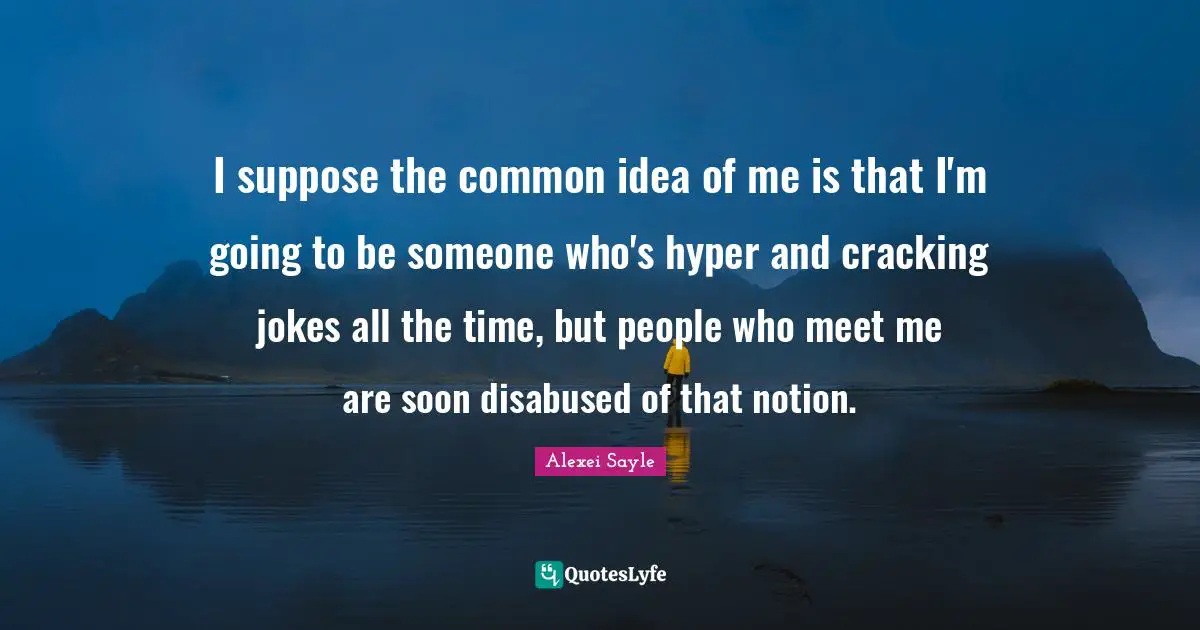 I suppose the common idea of me is that I'm going to be someone who's hyper and cracking jokes all the time, but people who meet me are soon disabused of that notion.