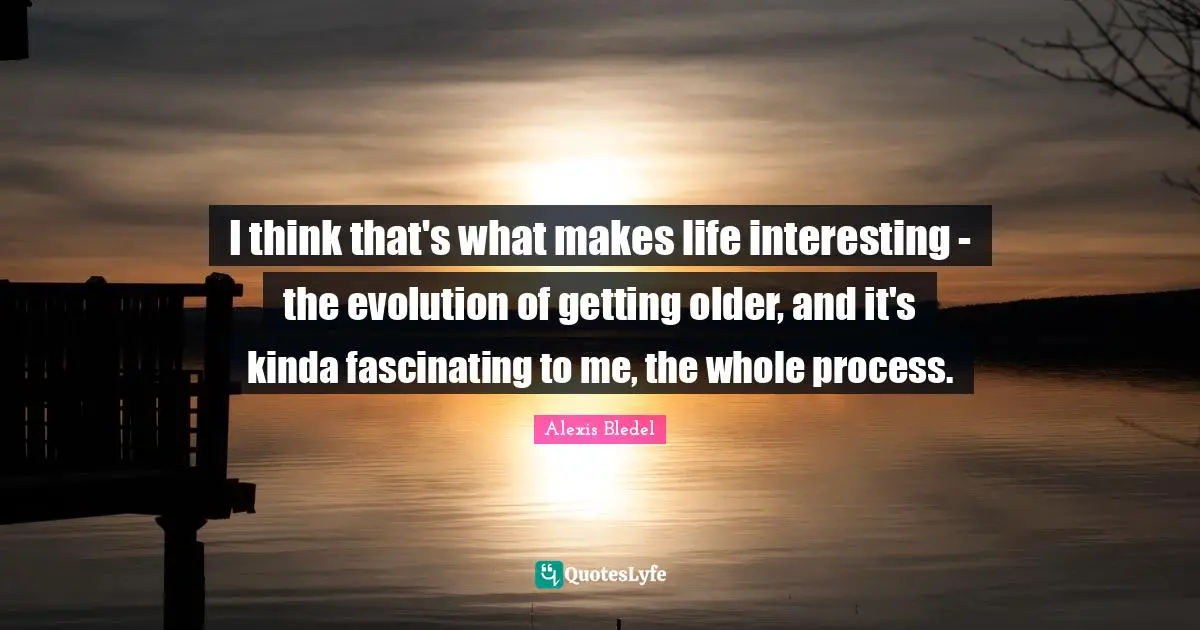 I think that's what makes life interesting - the evolution of getting older, and it's kinda fascinating to me, the whole process.