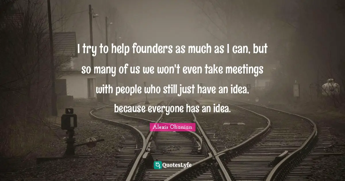 I try to help founders as much as I can, but so many of us we won't even take meetings with people who still just have an idea, because everyone has an idea.