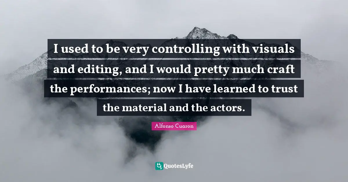 I used to be very controlling with visuals and editing, and I would pretty much craft the performances; now I have learned to trust the material and the actors.