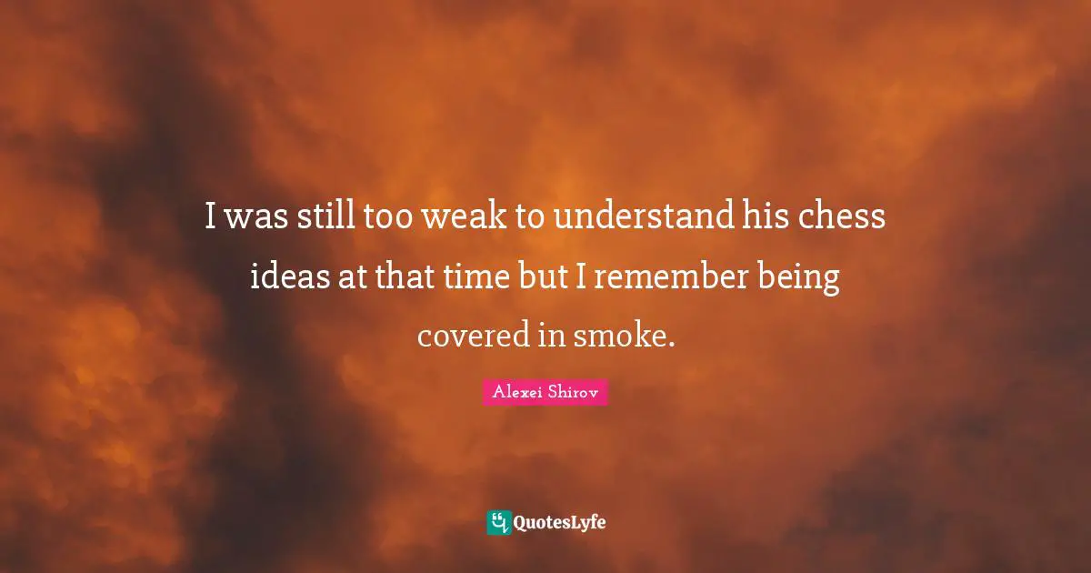 I was still too weak to understand his chess ideas at that time but I remember being covered in smoke.