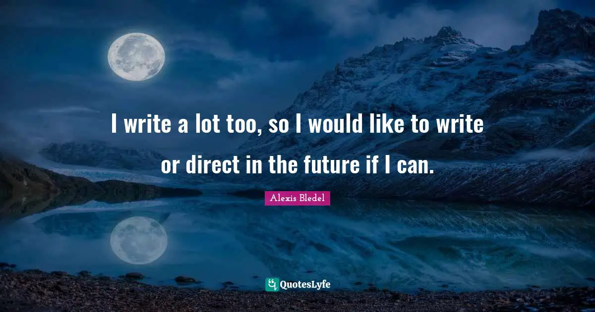 I write a lot too, so I would like to write or direct in the future if I can.