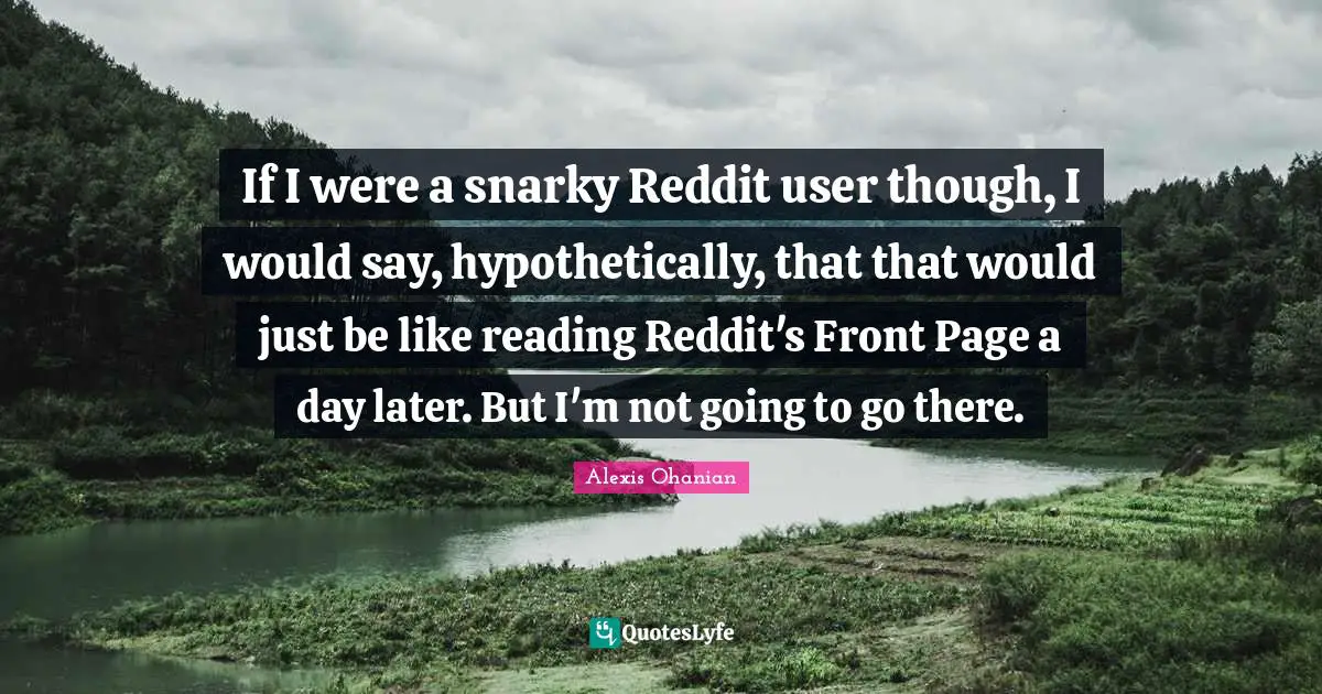 If I were a snarky Reddit user though, I would say, hypothetically, that that would just be like reading Reddit's Front Page a day later. But I'm not going to go there.