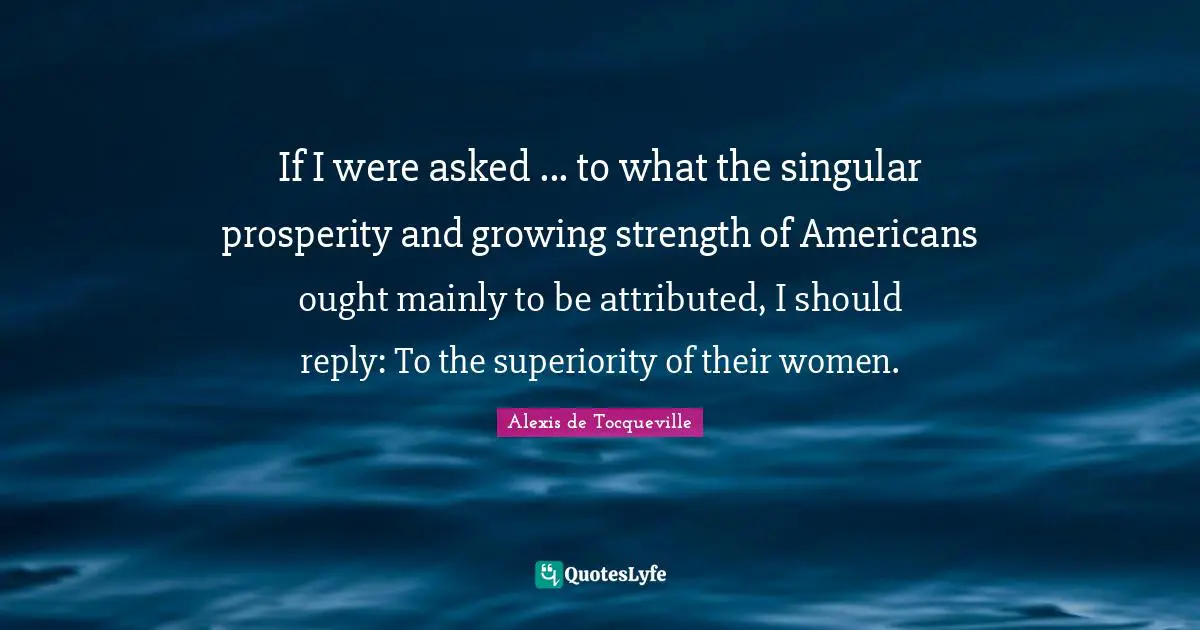 If I were asked ... to what the singular prosperity and growing strength of Americans ought mainly to be attributed, I should reply: To the superiority of their women.