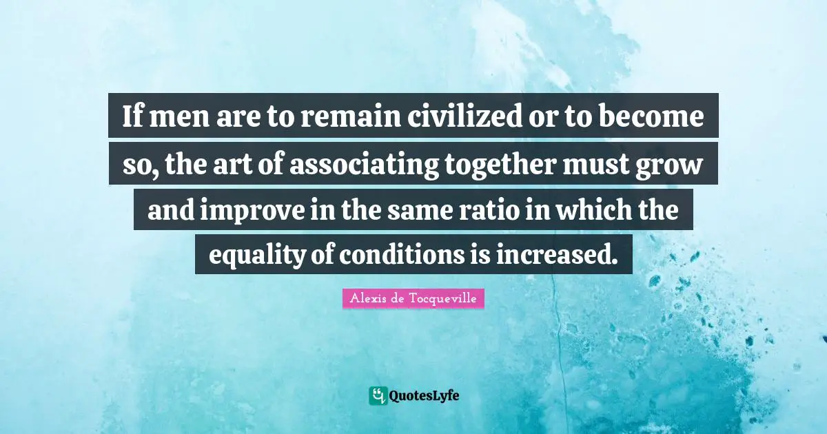 If men are to remain civilized or to become so, the art of associating together must grow and improve in the same ratio in which the equality of conditions is increased.