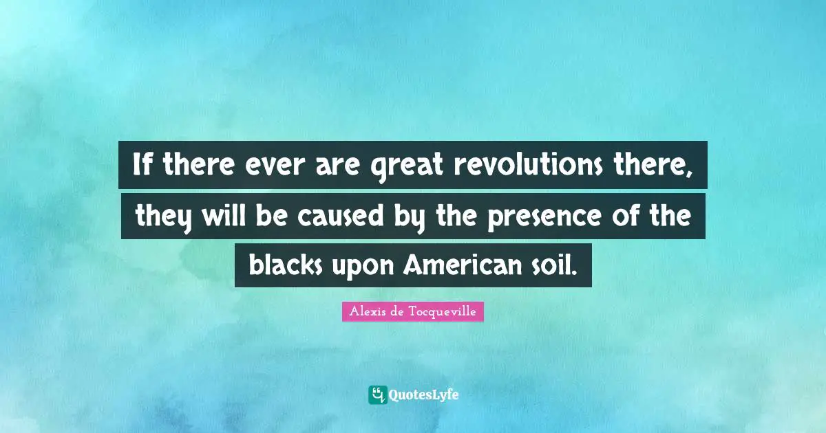 If there ever are great revolutions there, they will be caused by the presence of the blacks upon American soil.
