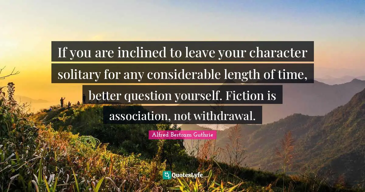 If you are inclined to leave your character solitary for any considerable length of time, better question yourself. Fiction is association, not withdrawal.