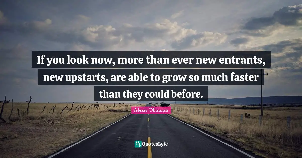 If you look now, more than ever new entrants, new upstarts, are able to grow so much faster than they could before.
