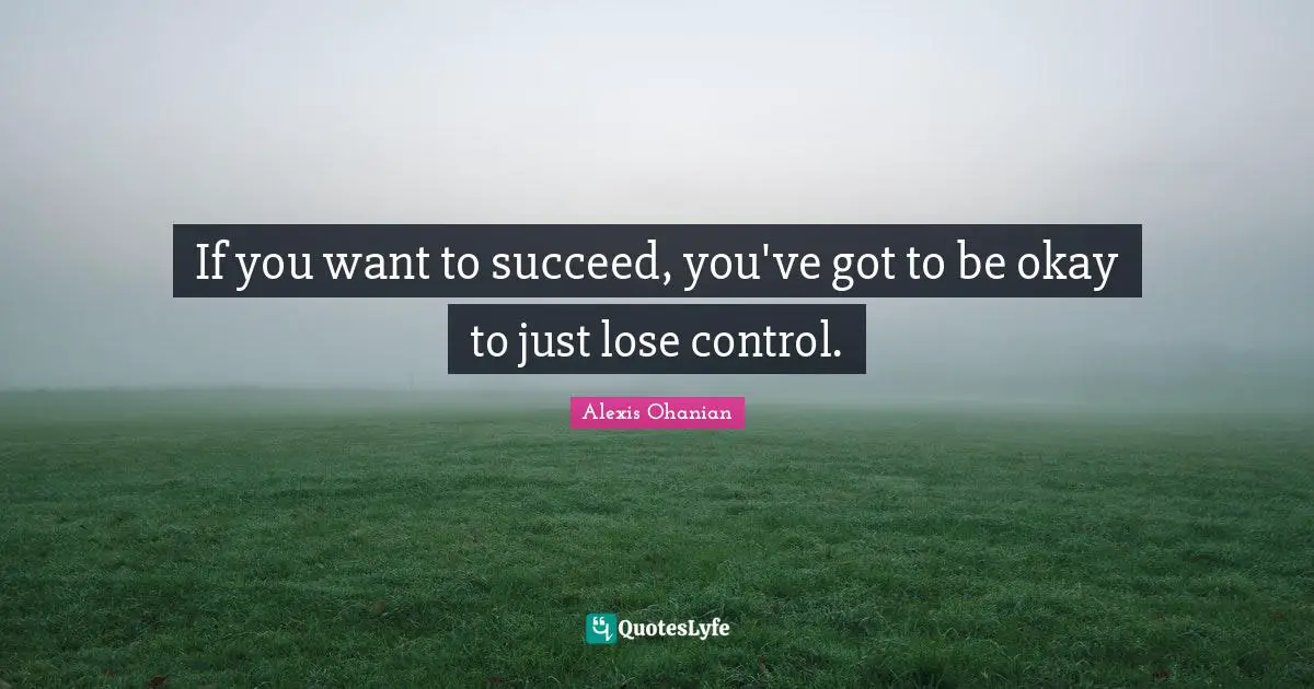 If you want to succeed, you've got to be okay to just lose control.