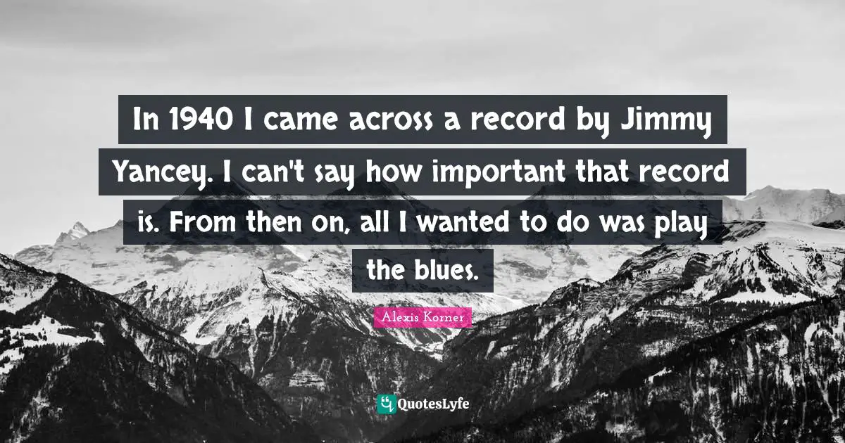 In 1940 I came across a record by Jimmy Yancey. I can't say how important that record is. From then on, all I wanted to do was play the blues.
