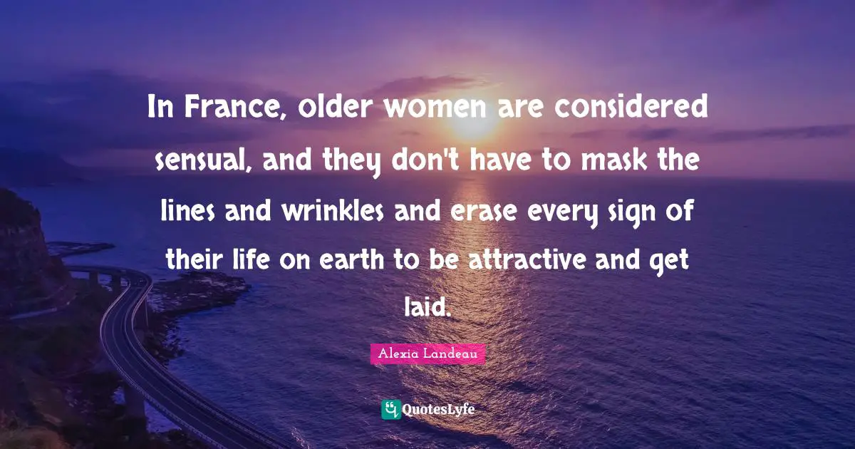 In France, older women are considered sensual, and they don't have to mask the lines and wrinkles and erase every sign of their life on earth to be attractive and get laid.