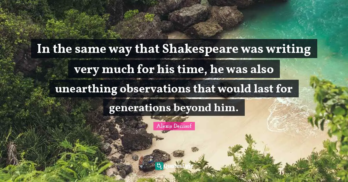 In the same way that Shakespeare was writing very much for his time, he was also unearthing observations that would last for generations beyond him.