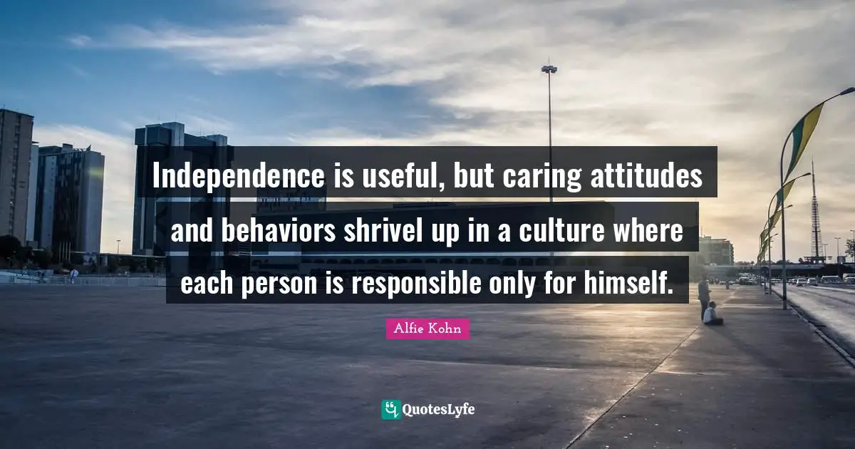 Independence is useful, but caring attitudes and behaviors shrivel up in a culture where each person is responsible only for himself.