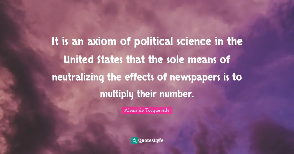 It is an axiom of political science in the United States that the sole means of neutralizing the effects of newspapers is to multiply their number.