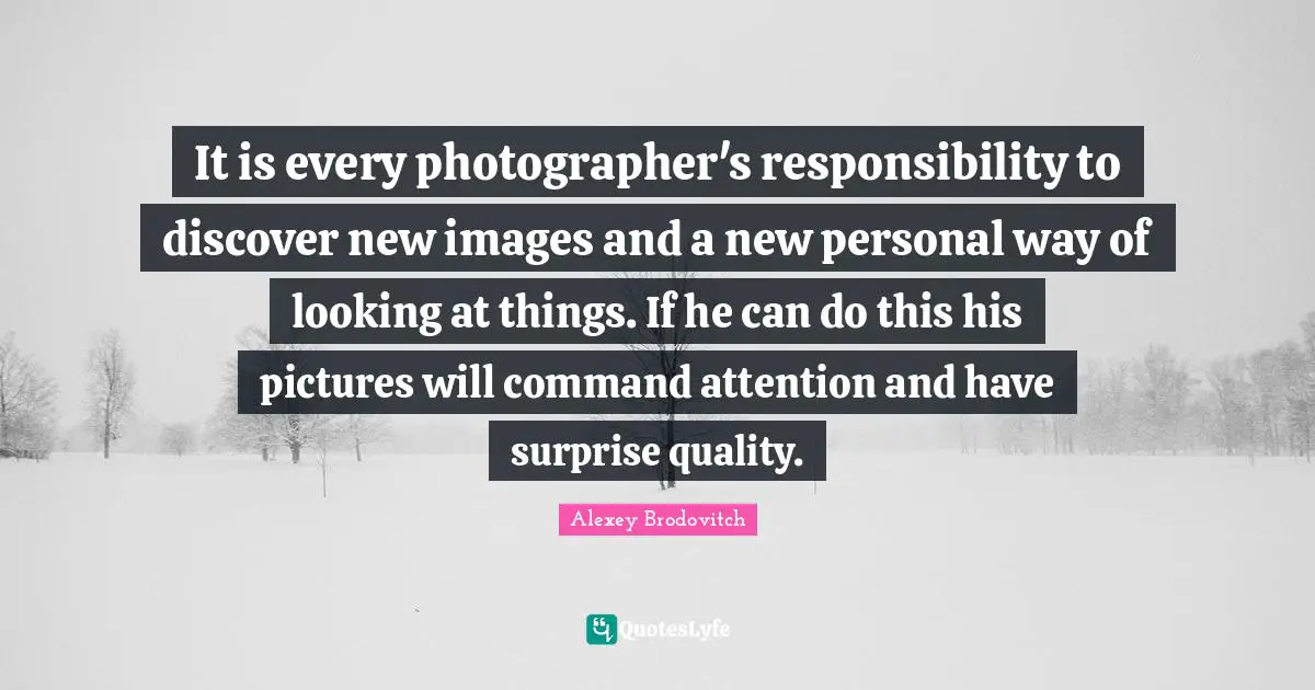 It is every photographer's responsibility to discover new images and a new personal way of looking at things. If he can do this his pictures will command attention and have surprise quality.