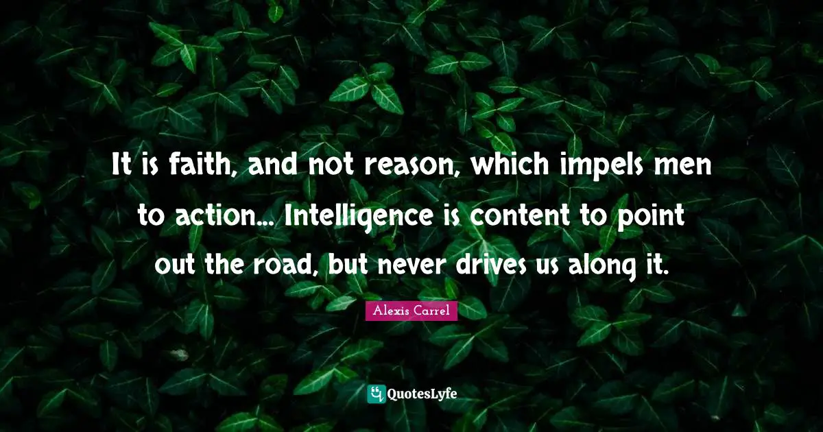 Alexis Carrel Quotes: "It is faith, and not reason, which impels men to action... Intelligence is content to point out the road, but never drives us along it."