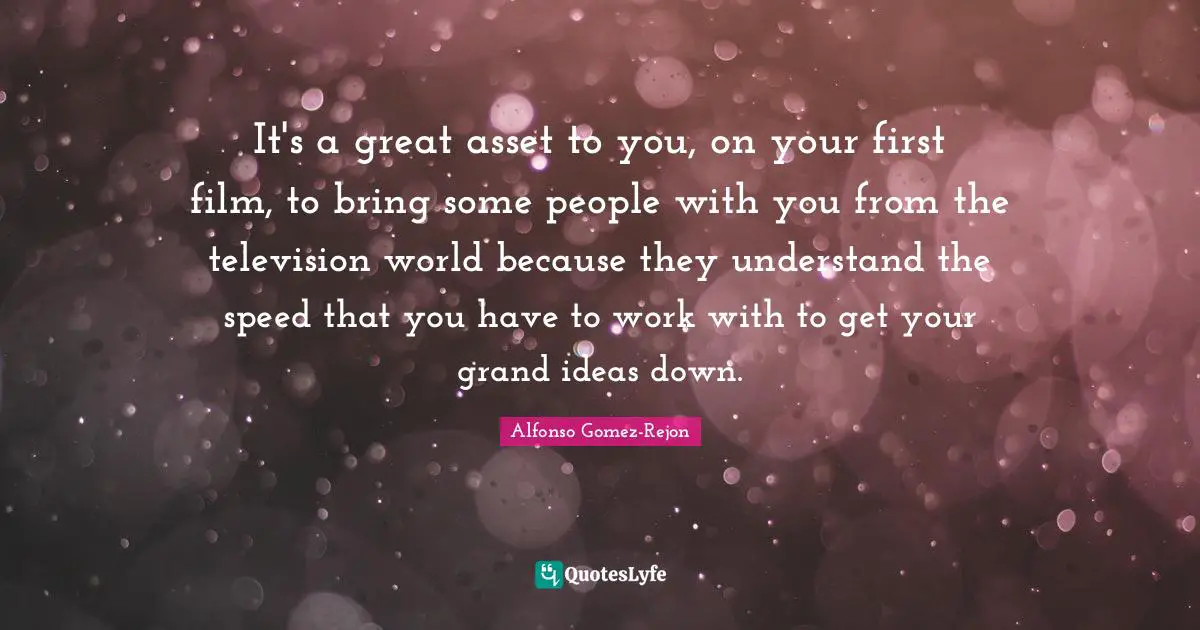It's a great asset to you, on your first film, to bring some people with you from the television world because they understand the speed that you have to work with to get your grand ideas down.