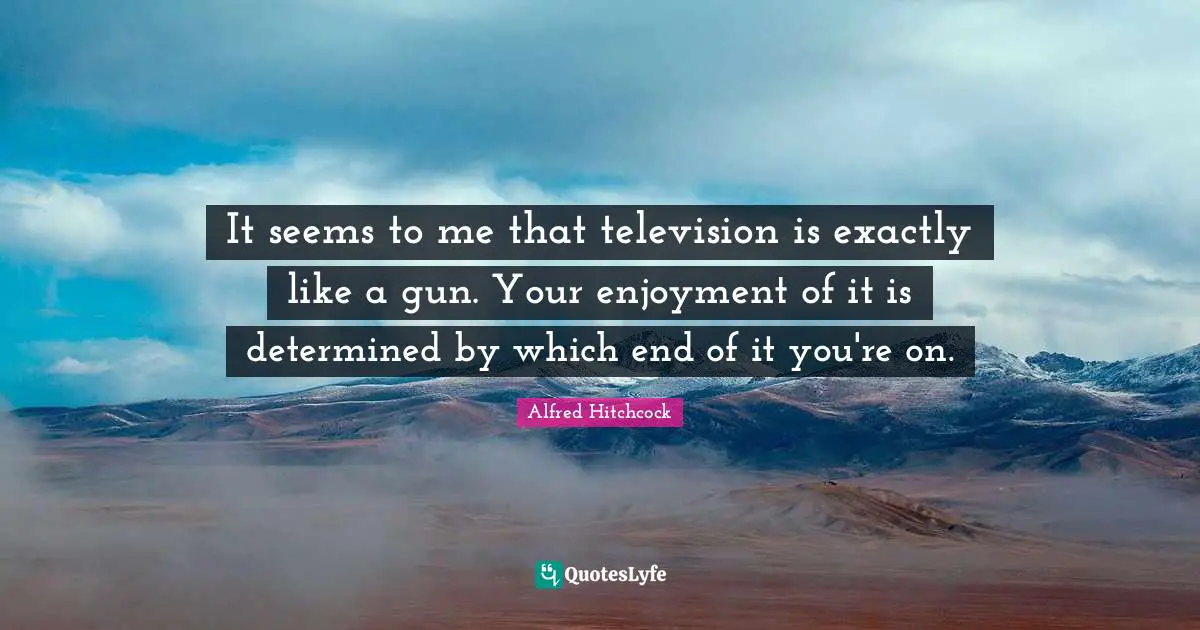 Alfred Hitchcock Quotes: "It seems to me that television is exactly like a gun. Your enjoyment of it is determined by which end of it you're on."