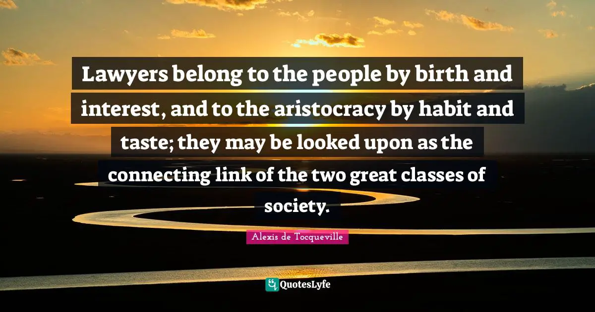 Lawyers belong to the people by birth and interest, and to the aristocracy by habit and taste; they may be looked upon as the connecting link of the two great classes of society.