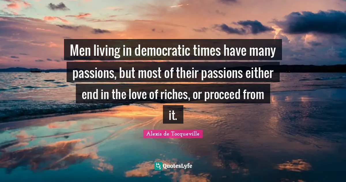 Men living in democratic times have many passions, but most of their passions either end in the love of riches, or proceed from it.