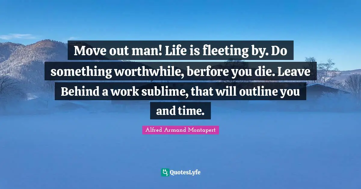 Alfred Armand Montapert Quotes: "Move out man! Life is fleeting by. Do something worthwhile, berfore you die. Leave Behind a work sublime, that will outline you and time."