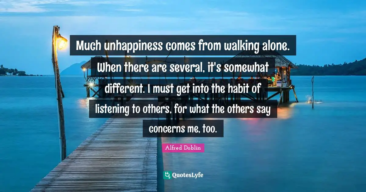 Much unhappiness comes from walking alone. When there are several, it's somewhat different. I must get into the habit of listening to others, for what the others say concerns me, too.