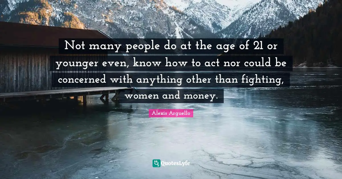 Not many people do at the age of 21 or younger even, know how to act nor could be concerned with anything other than fighting, women and money.