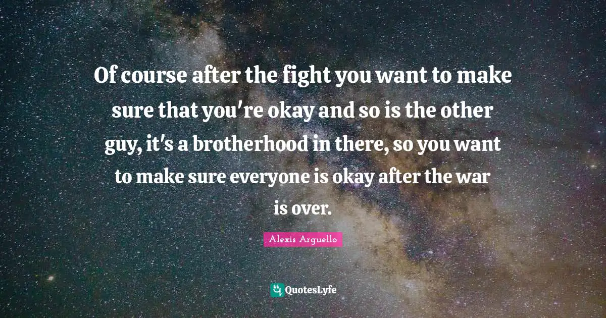Of course after the fight you want to make sure that you're okay and so is the other guy, it's a brotherhood in there, so you want to make sure everyone is okay after the war is over.