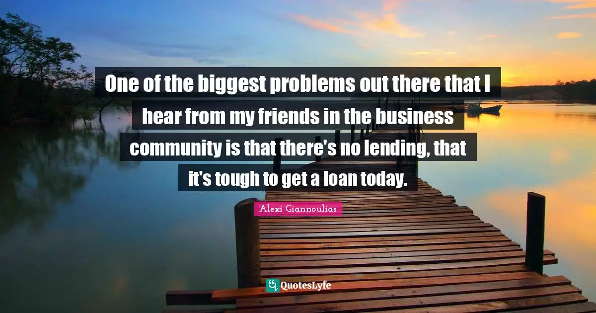 One of the biggest problems out there that I hear from my friends in the business community is that there's no lending, that it's tough to get a loan today.