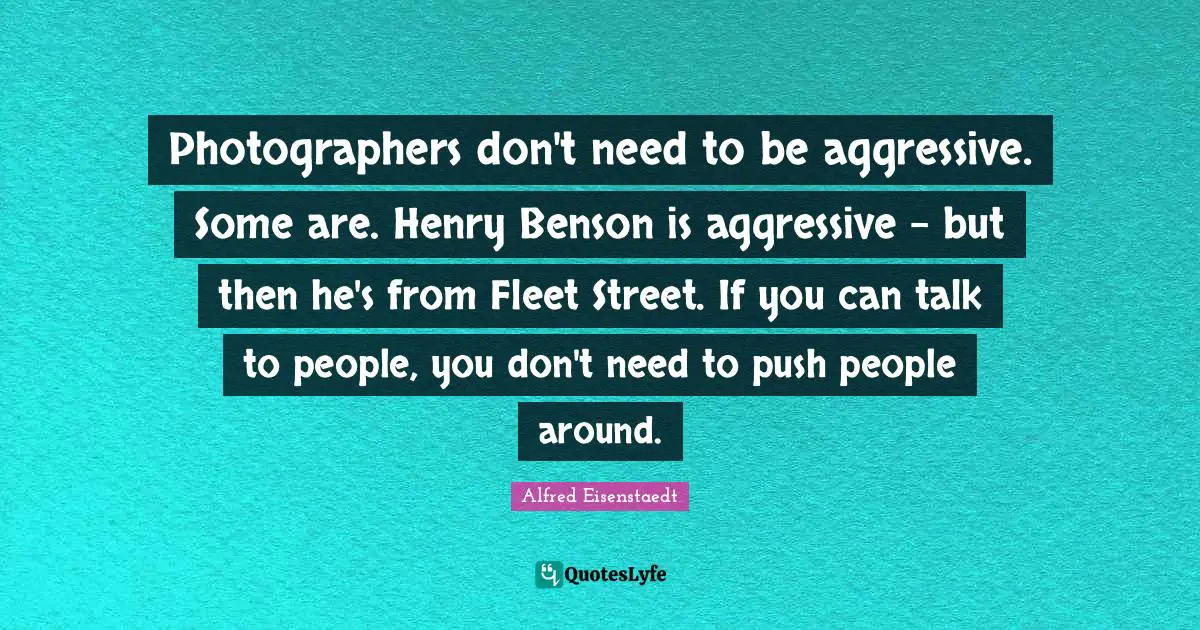 Photographers don't need to be aggressive. Some are. Henry Benson is aggressive - but then he's from Fleet Street. If you can talk to people, you don't need to push people around.