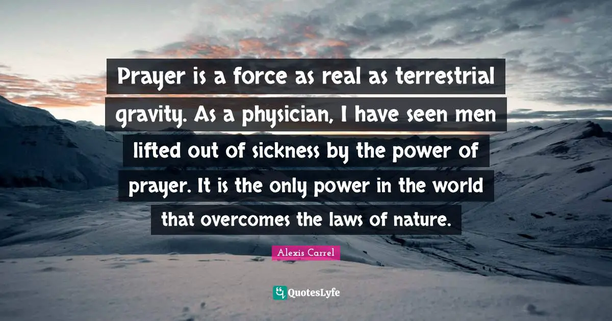 Alexis Carrel Quotes: "Prayer is a force as real as terrestrial gravity. As a physician, I have seen men lifted out of sickness by the power of prayer. It is the only power in the world that overcomes the laws of nature."