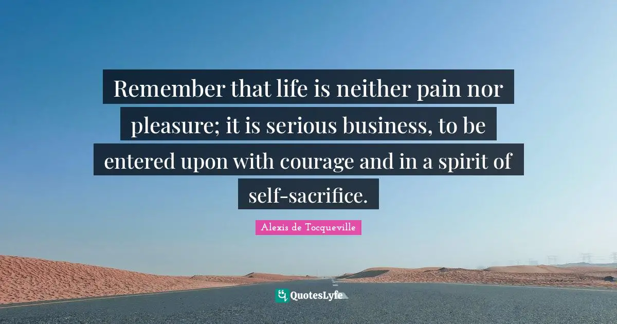 Remember that life is neither pain nor pleasure; it is serious business, to be entered upon with courage and in a spirit of self-sacrifice.