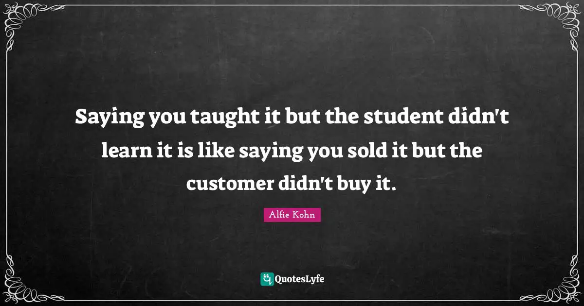 Saying you taught it but the student didn't learn it is like saying you sold it but the customer didn't buy it.
