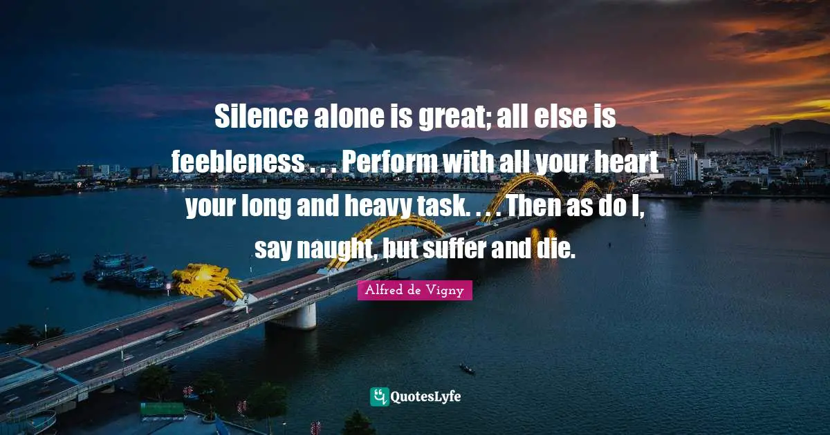 Alfred De Vigny Quotes: "Silence alone is great; all else is feebleness . . . Perform with all your heart your long and heavy task. . . . Then as do I, say naught, but suffer and die."