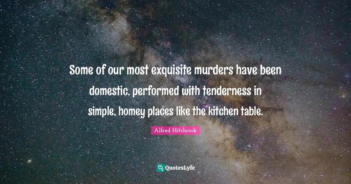 Alfred Hitchcock Quotes: "Some of our most exquisite murders have been domestic, performed with tenderness in simple, homey places like the kitchen table."